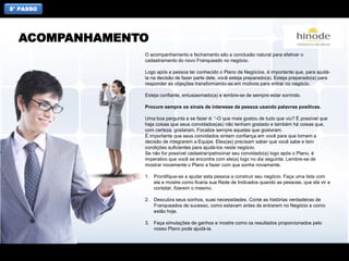 8° PASSO
O acompanhamento e fechamento são a conclusão natural para efetivar o
cadastramento do novo Franqueado no negócio.
Logo após a pessoa ter conhecido o Plano de Negócios, é importante que, para ajudá-
la na decisão de fazer parte dele, você esteja preparado(a). Esteja preparado(a) para
responder as objeções transformando-as em motivos para entrar no negócio.
Esteja confiante, entusiasmado(a) e lembre-se de sempre estar sorrindo.
Procure sempre os sinais de interesse da pessoa usando palavras positivas.
Uma boa pergunta a se fazer é: “-O que mais gostou de tudo que viu? É possível que
haja coisas que seus convidados(as) não tenham gostado e também há coisas que,
com certeza, gostaram. Focalize sempre aquelas que gostaram.
É importante que seus convidados sintam confiança em você para que tomem a
decisão de integrarem a Equipe. Eles(as) precisam saber que você sabe e tem
condições suficientes para ajudá-los neste negócio.
Se não for possível cadastrar/patrocinar seu convidado(a) logo após o Plano, é
imperativo que você se encontre com ele(a) logo no dia seguinte. Lembre-se de
mostrar novamente o Plano e fazer com que sonhe novamente.
1. Prontifique-se a ajudar esta pessoa a construir seu negócio. Faça uma lista com
ela e mostre como ficaria sua Rede de Indicados quando as pessoas, que ela vir a
contatar, fizerem o mesmo.
2. Descubra seus sonhos, suas necessidades. Conte as histórias verdadeiras de
Franqueados de sucesso, como estavam antes de entrarem no Negócio e como
estão hoje.
3. Faça simulações de ganhos e mostre como os resultados proporcionados pelo
nosso Plano pode ajudá-la.
ACOMPANHAMENTO
 