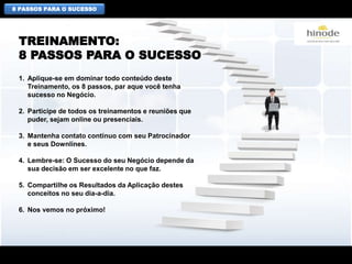 8 PASSOS PARA O SUCESSO
1. Aplique-se em dominar todo conteúdo deste
Treinamento, os 8 passos, par aque você tenha
sucesso no Negócio.
2. Participe de todos os treinamentos e reuniões que
puder, sejam online ou presenciais.
3. Mantenha contato contínuo com seu Patrocinador
e seus Downlines.
4. Lembre-se: O Sucesso do seu Negócio depende da
sua decisão em ser excelente no que faz.
5. Compartilhe os Resultados da Aplicação destes
conceitos no seu dia-a-dia.
6. Nos vemos no próximo!
TREINAMENTO:
8 PASSOS PARA O SUCESSO
 