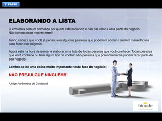 2° PASSO
O erro mais comum cometido por quem está iniciando é não dar valor a esta parte do negócio.
Não cometa esse mesmo erro!!!
Tenho certeza que você já pensou em algumas pessoas que poderiam adorar e seriam maravilhosas
para fazer este negócio.
Agora está na hora de sentar e elaborar uma lista de todas pessoas que você conhece. Todas pessoas
que você conhece ou tem algum tipo de contato são pessoas que potencialmente podem fazer parte de
seu negócio.
Lembre-se de uma coisa muito importante nesta fase do negócio:
NÃO PREJULGUE NINGUÉM!!!
[Utilize Parâmetros de Contatos]
ELABORANDO A LISTA
 