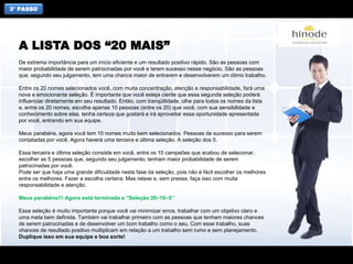 3° PASSO
De extrema importância para um início eficiente e um resultado positivo rápido. São as pessoas com
maior probabilidade de serem patrocinadas por você e terem sucesso nesse negócio. São as pessoas
que, segundo seu julgamento, tem uma chance maior de entrarem e desenvolverem um ótimo trabalho.
Entre os 20 nomes selecionados você, com muita concentração, atenção e responsabilidade, fará uma
nova e emocionante seleção. É importante que você esteja ciente que essa segunda seleção poderá
influenciar diretamente em seu resultado. Então, com tranqüilidade, olhe para todos os nomes da lista
e, entre os 20 nomes, escolha apenas 10 pessoas (entre os 20) que você, com sua sensibilidade e
conhecimento sobre elas, tenha certeza que gostará e irá aproveitar essa oportunidade apresentada
por você, entrando em sua equipe.
Meus parabéns, agora você tem 10 nomes muito bem selecionados. Pessoas de sucesso para serem
contatadas por você. Agora haverá uma terceira e última seleção. A seleção dos 5.
Essa terceira e última seleção consiste em você, entre os 10 campeões que acabou de selecionar,
escolher as 5 pessoas que, segundo seu julgamento, tenham maior probabilidade de serem
patrocinadas por você.
Pode ser que haja uma grande dificuldade nesta fase da seleção, pois não é fácil escolher os melhores
entre os melhores. Fazer a escolha certeira. Mas relaxe e, sem pressa, faça isso com muita
responsabilidade e atenção.
Meus parabéns!!! Agora está terminada a “Seleção 20–10–5”
Essa seleção é muito importante porque você vai minimizar erros, trabalhar com um objetivo claro e
uma meta bem definida. Também vai trabalhar primeiro com as pessoas que tenham maiores chances
de serem patrocinadas e de desenvolver um bom trabalho como o seu. Com esse trabalho, suas
chances de resultado positivo multiplicam em relação a um trabalho sem rumo e sem planejamento.
Duplique isso em sua equipe e boa sorte!
A LISTA DOS “20 MAIS”
 