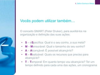 1. Definir Sonhos e Metas




Vocês podem utilizar também…

O conceito SMART (Peter Druker), para auxiliá-los na
organização e definição das suas ações:

• S – eSpecífica: Qual é o seu conho, a sua meta?
• M – Mensurável: Qual o tamanho do seu sonho?
• A – Alcançável: É possível alcançá-lo?
• R – Realizável: Quais os recursos que preciso para
  alcançá-lo?
• T – Temporal: Em quanto tempo vou alcançá-lo? Ter um
  tempo definido para cada uma das ações, um cronograma
 