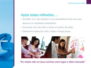 1. Definir Sonhos e Metas




Após estas reflexões….
• Acredite, só o seu esforço e sua persistência fará com que
  alcance os resultados desejados!
• Converse com seu líder e trace um plano de ação;
• Determine metas de curto, médio e longo prazo.




"As metas são os seus sonhos com lugar e data marcada"
 