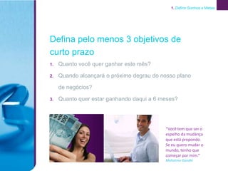 1. Definir Sonhos e Metas




Defina pelo menos 3 objetivos de
curto prazo
1.   Quanto você quer ganhar este mês?

2.   Quando alcançará o próximo degrau do nosso plano

     de negócios?

3.   Quanto quer estar ganhando daqui a 6 meses?




                                           “Você tem que ser o
                                           espelho da mudança
                                           que está propondo.
                                           Se eu quero mudar o
                                           mundo, tenho que
                                           começar por mim.”
                                           Mahatma Gandhi
 