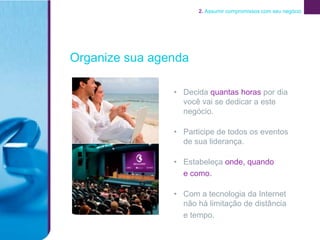 2. Assumir compromissos com seu negócio




Organize sua agenda

                • Decida quantas horas por dia
                  você vai se dedicar a este
                  negócio.

                • Participe de todos os eventos
                  de sua liderança.

                • Estabeleça onde, quando
                  e como.

                • Com a tecnologia da Internet
                  não há limitação de distância
                  e tempo.
 