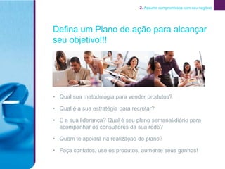 2. Assumir compromissos com seu negócio




Defina um Plano de ação para alcançar
seu objetivo!!!




• Qual sua metodologia para vender produtos?

• Qual é a sua estratégia para recrutar?

• E a sua liderança? Qual é seu plano semanal/diário para
  acompanhar os consultores da sua rede?

• Quem te apoiará na realização do plano?

• Faça contatos, use os produtos, aumente seus ganhos!
 
