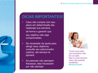 2. Assumir compromissos com seu negócio




DICAS IMPORTANTES!
•   Caso não cumpra com seu
    plano em determinado dia,
    replaneje sua semana,
    de forma a garantir que
    seu objetivo não seja
    comprometido.

•   Se necessitar de ajuda para
    atingir seus objetivos,
    consulte seu patrocinador
                                           “Você nunca sabe
    (upline), ele sempre te                que resultados virão
    apoiará.                               da sua ação.
                                           Mas se você não fizer
•   As pessoas não planejam                nada, não existirão
                                           resultados.”
    fracassar, elas fracassam              Mahatma Gandhi
    por não planejar.
 