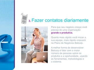 3.   Fazer contatos diariamente
             Para que seu negócio cresça você
             precisa de uma organização
             grande e produtiva.

             Quanto mais rápido você iniciar a
             sua equipe, mais rápido crescerá
             no Plano de Negócios Belcorp.

             A melhor forma de desenvolver
             Belcorp é falar com o maior
             número de pessoas sobre os
             produtos e a oportunidade, usando
             as ferramentas, metodologias e
             o sistema.
 
