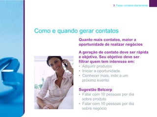 3. Fazer contatos diariamente




Como e quando gerar contatos
              Quanto mais contatos, maior a
              oportunidade de realizar negócios

              A geração de contato deve ser rápida
              e objetiva. Seu objetivo deve ser
              filtrar quem tem interesse em:
              • Adquirir produtos
              • Iniciar a oportunidade
              • Conhecer mais, indo a um
                 próximo evento

              Sugestão Belcorp:
              • Falar com 10 pessoas por dia
                sobre produto
              • Falar com 10 pessoas por dia
                sobre negócio
 