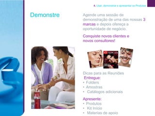 4. Usar, demonstrar e apresentar os Produtos



Demonstre   Agende uma sessão de
            demonstração de uma das nossas 3
            marcas e depois ofereça a
            oportunidade de negócio.
            Conquiste novos clientes e
            novos consultores!




            Dicas para as Reuniões
             Entregue:
            • Folders
            • Amostras
            • Catálogos adicionais
            Apresente:
            • Produtos
            • Kit Início
            • Materias de apoio
 