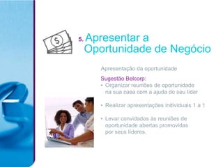 5.   Apresentar a
     Oportunidade de Negócio
        Apresentação da oportunidade
        Sugestão Belcorp:
        • Organizar reuniões de oportunidade
          na sua casa com a ajuda do seu líder

        • Realizar apresentações individuais 1 a 1

        • Levar convidados às reuniões de
          oportunidade abertas promovidas
          por seus líderes.
 