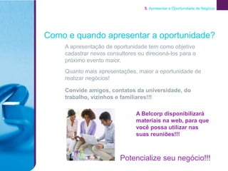 5. Apresentar a Oportunidade de Negócio




Como e quando apresentar a oportunidade?
    A apresentação de oportunidade tem como objetivo
    cadastrar novos consultores ou direcioná-los para o
    próximo evento maior.
    Quanto mais apresentações, maior a oportunidade de
    realizar negócios!

    Convide amigos, contatos da universidade, do
    trabalho, vizinhos e familiares!!!

                               A Belcorp disponibilizará
                               materiais na web, para que
                               você possa utilizar nas
                               suas reuniões!!!



                         Potencialize seu negócio!!!
 