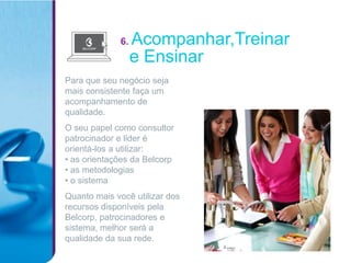 6.   Acompanhar,Treinar
                   e Ensinar
Para que seu negócio seja
mais consistente faça um
acompanhamento de
qualidade.
O seu papel como consultor
patrocinador e lider é
orientá-los a utilizar:
• as orientações da Belcorp
• as metodologias
• o sistema
Quanto mais você utilizar dos
recursos disponíveis pela
Belcorp, patrocinadores e
sistema, melhor será a
qualidade da sua rede.
 