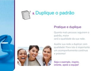 8.   Duplique o padrão

             Pratique e duplique
             Quanto mais pessoas seguirem o
             padrão, maior
             será a qualidade da sua rede.

             Auxilie sua rede a duplicar com
             qualidade! Para isto é importante
             um acompanhamento contínuo
             e próximo!


             Seja o exemplo, inspire,
             oriente, apoie a equipe!
 