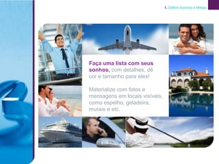 1. Definir Sonhos e Metas




Faça uma lista com seus
sonhos, com detalhes, dê
cor e tamanho para eles!

Materialize com fotos e
mensagens em locais visíveis,
como espelho, geladeira,
murais e etc.
 