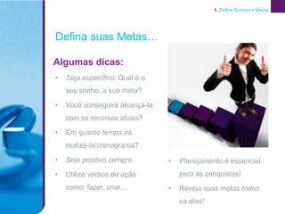 1. Definir Sonhos e Metas




Defina suas Metas…

Algumas dicas:
•   Seja específico: Qual é o
    seu sonho, a sua meta?

•   Você conseguirá alcançá-la
    com os recursos atuais?

•   Em quanto tempo irá
    realizá-la/cronograma?

•   Seja positivo sempre         •   Planejamento é essencial
•   Utilize verbos de ação           para as conquistas!
    como: fazer, criar…          •   Reveja suas metas todos
                                     os dias!
 