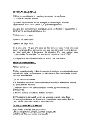 ESTIPULAR SUAS METAS 
A) Feito o exercício anterior, precisamos escrever de que forma conquistaremos esses sonhos. 
B) Se eles dependem de atitude, coragem, e determinação, então só dependem de você. Então vamos lá, o que está esperando? 
C) Agora é só estipular metas alcançáveis, para não frustrar os seus sonhos e continuar na caminhada até alcançá-los. 
D) Metas em curto prazo. 
E) Metas em médio prazo. 
F) Metas em longo prazo. 
G) O dia a dia – O que fará todos os dias para que suas metas anteriores sejam cumpridas. Esse compromis-so é seu para com você mesmo. Lembre- se, aqui você não é funcionário de ninguém. Por isso precisa estar comprometido. É a sua vida. E a pessoa mais importante dela é VOCÊ. 
H) Programe suas atividades diárias de acordo com suas metas. 
TER COMPREMETIMENTO 
A) Com a empresa. 
B) Com seu patrocinador – Quando precisar de ajuda de seu patrocinador, para sua primeira visita, certifique-se do horário marcado. Seu patrocinador também tem uma agenda cheia. 
C) Com seus distribuidores. 
1. É importante deixar seu distribuidor sempre informado de todos os eventos ou qualquer outra novidade. 
2. Treinar e ajudar seus distribuidores de 1ª linha, a patrocinar novos distribuidores. 
3. Mostrar a eles a importância de fazer o mesmo. 
D) Principalmente com você, lembre-se que esse negócio é seu. Esse comprometimento deve ser diretamente proporcional a seu sonho. Quanto maior ele for, mais comprometido você deve estar. 
DESENVOLVIMENTO DE EQUIPE 
A) Escolha a forma de recrutar pessoas: 
Lita quente; parentes, amigos, vizinhos, colegas, etc. 
Lista fria; panfletos, pesquisa, anuncio, etc. 
 
