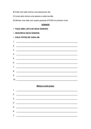 B) Falar com pelo menos uma pessoa por dia. 
C) Levar pelo menos uma pessoa a cada reunião. 
D) Montar uma rede com quatro pessoas ATIVAS no primeiro nível. 
SONHOS 
 FAÇA UMA LISTA DE SEUS SONHOS. 
 DESCREVA SEUS SONHOS. 
 COLE FOTOS DE CADA UM. 
1. ____________________________________________________________ 
2. ____________________________________________________________ 
3. ____________________________________________________________ 
4. ____________________________________________________________ 
5. ____________________________________________________________ 
6. ____________________________________________________________ 
7. ____________________________________________________________ 
8. ____________________________________________________________ 
9. ____________________________________________________________ 
10. ____________________________________________________________ 
Metas à curto prazo: 
1. ____________________________________________________________ 
2. ____________________________________________________________ 
3. ____________________________________________________________ 
4. ____________________________________________________________ 
5. ____________________________________________________________ 
6. ____________________________________________________________ 
7. ____________________________________________________________  