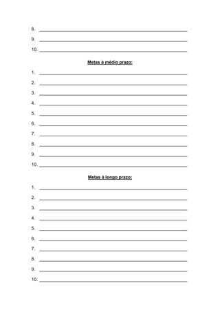 8. ____________________________________________________________ 
9. ____________________________________________________________ 
10. ____________________________________________________________ 
Metas à médio prazo: 
1. ____________________________________________________________ 
2. ____________________________________________________________ 
3. ____________________________________________________________ 
4. ____________________________________________________________ 
5. ____________________________________________________________ 
6. ____________________________________________________________ 
7. ____________________________________________________________ 
8. ____________________________________________________________ 
9. ____________________________________________________________ 
10. ____________________________________________________________ 
Metas à longo prazo: 
1. ____________________________________________________________ 
2. ____________________________________________________________ 
3. ____________________________________________________________ 
4. ____________________________________________________________ 
5. ____________________________________________________________ 
6. ____________________________________________________________ 
7. ____________________________________________________________ 
8. ____________________________________________________________ 
9. ____________________________________________________________ 
10. ____________________________________________________________  