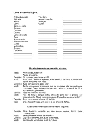 Quem lhe vendeu/alugou... 
Ar Condicionado 
Bicicleta 
Barco 
Carro 
Cartões--visita 
Barraca 
Carpete 
Óculos 
Lentes Contato 
Casa 
Apartamento 
Eletrodoméstico 
Malas 
Motocicleta 
Roupas 
Calçados 
TV / Som 
Aspirador de Pó 
Alianças 
Outros 
_________________ _________________ 
_________________ 
_________________ _________________ 
_________________ 
_________________ _________________ 
_________________ 
_________________ _________________ 
_________________ 
_________________ _________________ 
_________________ 
_________________ _________________ 
_________________ 
_________________ _________________ 
_________________ 
_________________ _________________ 
_________________ 
_________________ _________________ 
_________________ 
_________________ 
_________________ 
_________________ _________________ 
_________________ 
_________________ _________________ 
_________________ 
_________________ _________________ 
Modelo de convite para reunião em casa. 
Você: Alô Geraldo, tudo bem? 
Aqui é o Luciano. 
Geraldo : Oi, Luciano, tudo bem e você? 
Você: Tudo bem. Desculpe a pressa, mas eu estou de saída e posso falar só um minutinho com você. 
Geraldo : Tudo bem Luciano, pode falar. 
Você: Tenho um assunto importante que eu precisava falar pessoalmente com você. Quero te convidar para um cafezinho amanhã às 20 h, aqui em casa, pode ser? 
Geraldo: Pode me adiantar o assunto? 
Você: Não dá tempo porque estou atrasado para sair e precisa ser pessoalmente. Mas é muito importante. Posso te esperar amanhã? 
Geraldo: Tudo bem, estarei aí amanhã às 20h. 
Você: Então fica confirmado. Um abraço e até amanhã. Tchau. 
Existe uma outra hipótese dele dizer o seguinte: 
Geraldo: Olha, Luciano, amanhã eu não posso porque tenho outro compromisso. 
Você: Então pode ser depois de amanhã? 
Geraldo: Depois de amanhã, sim. Está combinado. 
Você: Combinado. Um abraço e até lá. Tchau. 
 