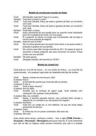 Modelo de convite para reunião em Hotel. 
Você: Alô Geraldo, tudo bem? Aqui é o Luciano. 
Geraldo: Tudo bem Luciano e você? 
Você: Tudo bem Geraldo. Estou de saída e gostaria de falar um minutinho com você. 
Você: Tudo bem Geraldo. Estou de saída e gostaria de falar um minutinho com você. 
Geraldo: Pode falar, Luciano. 
Você: Estou precisando de sua opinião para um assunto muito importante para mim e gostaria de contar com sua ajuda. 
Você: É o seguinte: Eu tenho um amigo que é empresário, ele me ligou e me fez uma proposta de negócio. 
Geraldo: Sabe do que se trata? 
Você: Ele me disse apenas que me queria como sócio, e eu quero avaliar a proposta e gostaria da sua opinião. 
Você: Ele marcou para falar comigo amanhã as 20 h. Eu passo aí para te encontrar e depois podemos sair para conversar um pouco. Posso contar com sua opinião? 
Geraldo: Ok pode passar. 
Você: Obrigado Geraldo, até amanhã as 19:30 h. 
Modelo de contato frio 
Você está em uma fila de banco... ou num ponto de ônibus... ou numa fila de supermercado... em qualquer lugar pode ser adaptado este tipo de contato. 
Você: Rapaz, o tempo tá uma loucura, não? 
A pessoa: Pois é. 
Você: O Sol está tão quente que incomoda até na sombra. 
A pessoa: É isso aí. 
Você: Você é daqui mesmo? 
A pessoa: Sim.(ou Não) 
Você: Acredito que te conheço de algum lugar. Você trabalha com vidraçaria? (Ou qualquer outra profissão) 
A pessoa: Não, sou contador. 
Você: Rapaz, a semana passada mesmo, meu cunhado falou comigo a respeito de um contador e eu não lembrei de ninguém. 
A pessoa: Acontece... 
Você: Você tem um cartão teu aí com telefone, vai que ele ainda esteja precisando do serviço... 
A pessoa: Claro. 
Você: É minha vez, foi um prazer conhecê-lo. Até outro dia. 
A pessoa: Até mais. 
Caso ainda tenha tempo, conheça-o melhor... Use a sigla FORM (Família – Ocupação – Recreação – Mensagem) para puxar assunto. É muito importante que não se fale no negócio neste primeiro momento, pois não é a ocasião  