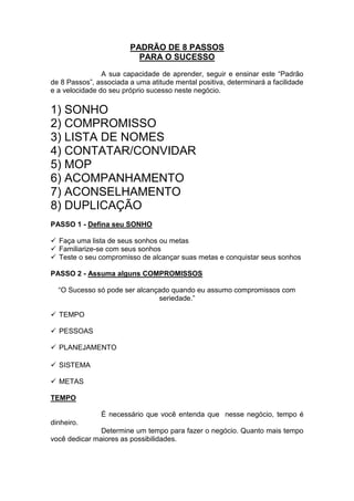 PADRÃO DE 8 PASSOS 
PARA O SUCESSO 
A sua capacidade de aprender, seguir e ensinar este “Padrão de 8 Passos”, associada a uma atitude mental positiva, determinará a facilidade e a velocidade do seu próprio sucesso neste negócio. 
1) SONHO 
2) COMPROMISSO 
3) LISTA DE NOMES 
4) CONTATAR/CONVIDAR 
5) MOP 
6) ACOMPANHAMENTO 
7) ACONSELHAMENTO 
8) DUPLICAÇÃO 
PASSO 1 - Defina seu SONHO 
 Faça uma lista de seus sonhos ou metas 
 Familiarize-se com seus sonhos 
 Teste o seu compromisso de alcançar suas metas e conquistar seus sonhos 
PASSO 2 - Assuma alguns COMPROMISSOS 
“O Sucesso só pode ser alcançado quando eu assumo compromissos com seriedade.” 
 TEMPO 
 PESSOAS 
 PLANEJAMENTO 
 SISTEMA 
 METAS 
TEMPO 
É necessário que você entenda que nesse negócio, tempo é dinheiro. 
Determine um tempo para fazer o negócio. Quanto mais tempo você dedicar maiores as possibilidades.  