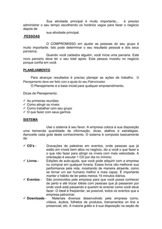 Sua atividade principal é muito importante... é preciso administrar o seu tempo escolhendo os horários vagos para fazer o negócio depois de 
sua atividade principal. 
PESSOAS 
O COMPROMISSO em ajudar as pessoas do seu grupo é muito importante. Isto pode determinar o seu resultado pessoal e dos seus parceiros. 
Quando você cadastra alguém, você inicia uma parceria. Este novo parceiro deve ter o seu total apoio. Esta pessoa investiu no negócio porque confia em você. 
PLANEJAMENTO 
Para alcançar resultados é preciso planejar as ações de trabalho. O Planejamento deve ser feito com a ajuda do seu Patrocinador. 
O Planejamento é a base inicial para qualquer empreendimento. 
Dicas de Planejamento. 
 As primeiras reuniões 
 Como atingir os níveis 
 Como trabalhar com seu grupo 
 O que fazer com seus ganhos 
SISTEMA 
Use o sistema à seu favor. A empresa coloca à sua disposição uma tremenda quantidade de informação, dicas, atalhos e estratégias. Aproveite cada gota deste conhecimento. O sistema é composto basicamente de: 
 CD’s - Gravações de palestras em eventos, onde pessoas que já estão em níveis bem altos no negócio, diz a você o que fazer e o que não fazer para atingir os níveis com mais velocidade. A orientação é escutar 1 CD por dia no mínimo. 
 Livros - Edições de auto-ajuda, que você pode adquirir com a empresa ou comprar em qualquer livraria. Esses livros vão melhorar sua performance pela vida, mostrando de maneira atraente, como se tornar um ser humano melhor e mais capaz. É importante manter o hábito de ler pelos menos 15 minutos diários. 
 Eventos - São promovidos pela empresa para que você possa conhecer de perto e até trocar idéias com pessoas que já passaram por onde você está passando e querem te ensinar como você deve fazer. O ideal é freqüentar, se possível, todos os eventos que a empresa patrocinar. 
 Downloads - Materiais diversos desenvolvido pela empresa como, vídeos, áudios, folhetos de produtos, treinamentos on line e presencial, etc. A maioria grátis e à sua disposição na seção de  