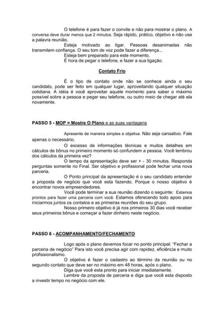 O telefone é para fazer o convite e não para mostrar o plano. A conversa deve durar menos que 2 minutos. Seja rápido, prático, objetivo e não use a palavra reunião. 
Esteja motivado ao ligar. Pessoas desanimadas não transmitem confiança. O seu tom de voz pode fazer a diferença... 
Esteja bem preparado para este momento. 
É hora de pegar o telefone, e fazer a sua ligação. 
Contato Frio 
É o tipo de contato onde não se conhece ainda o seu candidato, pode ser feito em qualquer lugar, aproveitando qualquer situação cotidiana. A idéia é você aproveitar aquele momento para saber o máximo possível sobre a pessoa e pegar seu telefone, ou outro meio de chegar até ela novamente. 
PASSO 5 - MOP = Mostre O Plano e as suas vantagens 
Apresente de maneira simples e objetiva. Não seja cansativo. Fale apenas o necessário. 
O excesso de informações técnicas e muitos detalhes em cálculos de bônus no primeiro momento só confundem a pessoa. Você lembrou dos cálculos da primeira vez? 
O tempo da apresentação deve ser + - 30 minutos. Responda perguntas somente no Final. Ser objetivo e profissional pode fechar uma nova parceria. 
O Ponto principal da apresentação é o seu candidato entender a proposta de negócio que você esta fazendo. Porque o nosso objetivo é encontrar novos empreendedores. 
Você pode terminar a sua reunião dizendo o seguinte: Estamos prontos para fazer uma parceria com você. Estamos oferecendo todo apoio para iniciarmos juntos os contatos e as primeiras reuniões do seu grupo. 
Nosso primeiro objetivo é já nos primeiros 30 dias você receber seus primeiros bônus e começar a fazer dinheiro neste negócio. 
PASSO 6 - ACOMPANHAMENTO/FECHAMENTO 
Logo após o plano devemos focar no ponto principal: “Fechar a parceria de negócio” Para isto você precisa agir com rapidez, eficiência e muito profissionalismo. 
O objetivo é fazer o cadastro ao término da reunião ou no segundo contato que deve ser no máximo em 48 horas, após o plano. 
Diga que você esta pronto para iniciar imediatamente. 
Lembre da proposta de parceria e diga que você esta disposto a investir tempo no negócio com ele. 
 