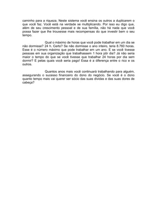 caminho para a riqueza. Neste sistema você ensina os outros a duplicarem o que você faz. Você está na verdade se multiplicando. Por isso eu digo que, além de seu crescimento pessoal e de sua família, não há nada que você possa fazer que lhe trouxesse mais recompensas do que investir bem o seu tempo. 
Qual o máximo de horas que você pode trabalhar em um dia se não dormisse? 24 h. Certo? Se não dormisse o ano inteiro, teria 8.760 horas. Esse é o número máximo que pode trabalhar em um ano. E se você tivesse pessoas em sua organização que trabalhassem 1 hora pôr dia? Já não seria maior o tempo do que se você tivesse que trabalhar 24 horas por dia sem dormir? E pelas quais você seria pago! Essa é a diferença entre o rico e os outros. 
Quantos anos mais você continuará trabalhando para alguém, assegurando o sucesso financeiro do dono do negócio. Se você é o dono quanto tempo mais vai querer ser sócio das suas dividas e das suas dores de cabeça? 
 
