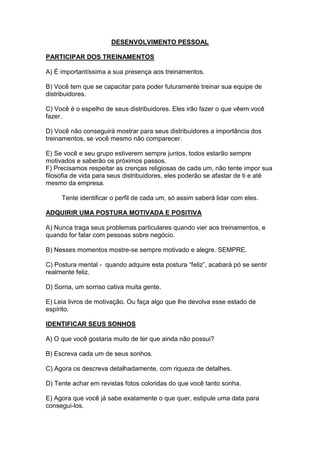 DESENVOLVIMENTO PESSOAL 
PARTICIPAR DOS TREINAMENTOS 
A) É importantíssima a sua presença aos treinamentos. 
B) Você tem que se capacitar para poder futuramente treinar sua equipe de distribuidores. 
C) Você é o espelho de seus distribuidores. Eles irão fazer o que vêem você fazer. 
D) Você não conseguirá mostrar para seus distribuidores a importância dos treinamentos, se você mesmo não comparecer. 
E) Se você e seu grupo estiverem sempre juntos, todos estarão sempre motivados e saberão os próximos passos. 
F) Precisamos respeitar as crenças religiosas de cada um, não tente impor sua filosofia de vida para seus distribuidores, eles poderão se afastar de ti e até mesmo da empresa. 
Tente identificar o perfil de cada um, só assim saberá lidar com eles. 
ADQUIRIR UMA POSTURA MOTIVADA E POSITIVA 
A) Nunca traga seus problemas particulares quando vier aos treinamentos, e quando for falar com pessoas sobre negócio. 
B) Nesses momentos mostre-se sempre motivado e alegre. SEMPRE. 
C) Postura mental - quando adquire esta postura “feliz”, acabará pó se sentir realmente feliz. 
D) Sorria, um sorriso cativa muita gente. 
E) Leia livros de motivação. Ou faça algo que lhe devolva esse estado de espírito. 
IDENTIFICAR SEUS SONHOS 
A) O que você gostaria muito de ter que ainda não possui? 
B) Escreva cada um de seus sonhos. 
C) Agora os descreva detalhadamente, com riqueza de detalhes. 
D) Tente achar em revistas fotos coloridas do que você tanto sonha. 
E) Agora que você já sabe exatamente o que quer, estipule uma data para consegui-los.  
