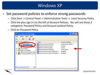 Windows XP
Set password policies to enforce strong passwords
  Click Start -> Control Panel -> Administrative Tools -> Local Security Policy
  Click the plus sign (+) to the left of Account Policies. You will see these 2
  categories: Password Policy and Account Lockout Policy.
  Click on Password Policy
 