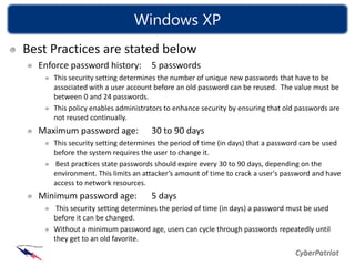 Windows XP
Best Practices are stated below
  Enforce password history:        5 passwords
     This security setting determines the number of unique new passwords that have to be
     associated with a user account before an old password can be reused. The value must be
     between 0 and 24 passwords.
     This policy enables administrators to enhance security by ensuring that old passwords are
     not reused continually.
  Maximum password age:            30 to 90 days
     This security setting determines the period of time (in days) that a password can be used
     before the system requires the user to change it.
     Best practices state passwords should expire every 30 to 90 days, depending on the
     environment. This limits an attacker’s amount of time to crack a user's password and have
     access to network resources.
  Minimum password age:            5 days
      This security setting determines the period of time (in days) a password must be used
     before it can be changed.
     Without a minimum password age, users can cycle through passwords repeatedly until
     they get to an old favorite.
 