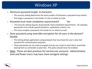Windows XP
Minimum password length: 8 characters
   This security setting determines the least number of characters a password may contain.
   The longer a password is, the harder it is for an attack to crack.
Password must meet complexity requirements?                       Yes
   This security setting requires all passwords meet complexity requirements. For example,
   passwords must include special characters, capitalized, numeric, etc.
   The more complex a password, the harder for an attack to crack.
Store password using reversible encryption for all users in the domain?
Disable
   This setting allows applications using protocols that must have the user's clear text
   password for authentication purposes.
   These passwords are not really encrypted, but do use a hash to store them, essentially
   leaving them as vulnerable as plain text. This policy should never be enabled.
Note: These are best practices for normal user accounts. Administrative
level and Power Users may have more stringent settings.
 