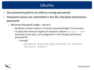 Ubuntu
Set password policies to enforce strong passwords
Password values are controlled in the file /etc/pam.d/common-
password
   Minimum Password Length – set to 8
      By default, Ubuntu requires a minimum password length of 4 characters
      To adjust the minimum length to 8 characters add the ‘minlen = <x>’
      parameter to the pam_unix configuration in the /etc/pam.d/common-
      password file
           Example
                password required pam_cracklib.so retry=3
                minlen=8 difok=3
 