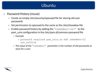 Ubuntu
Password History (reuse)
   Create an empty /etc/security/opasswd file for storing old user
   passwords
   Set permissions to opasswd to the same as the /etc/shawdow file
   Enable password history by adding the “remember=<x>” to the
   pam_unix configuration in the /etc/pam.d/common-password file
      Example
           password required pam_unix.so md5 remember=12
           use_authtok
      The value of the "remember" parameter is the number of old passwords to
      store for a user
 