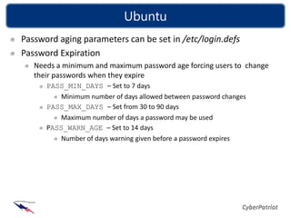 Ubuntu
Password aging parameters can be set in /etc/login.defs
Password Expiration
   Needs a minimum and maximum password age forcing users to change
   their passwords when they expire
      PASS_MIN_DAYS – Set to 7 days
         Minimum number of days allowed between password changes
      PASS_MAX_DAYS – Set from 30 to 90 days
         Maximum number of days a password may be used
      PASS_WARN_AGE – Set to 14 days
         Number of days warning given before a password expires
 