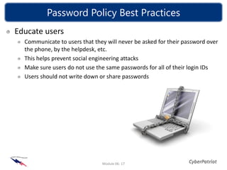 Password Policy Best Practices
Educate users
  Communicate to users that they will never be asked for their password over
  the phone, by the helpdesk, etc.
  This helps prevent social engineering attacks
  Make sure users do not use the same passwords for all of their login IDs
  Users should not write down or share passwords




                               Module 06: 17
 