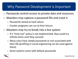 Why Password Development is Important
Passwords control access to private data and resources
Attackers may capture a password file and crack it
  Passwords stored as hash values
  Cracker programs can run at their leisure
Attackers may try to break into a live system
  If a “time-out” policy is not implemented, they could try
  infinite times until they succeed
  Many users have simple passwords or one associated with
  their life (profiling or social engineering can be used against
  them)
  Some systems come with default passwords
 