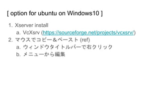 [ option for ubuntu on Windows10 ]
1. Xserver install
a. VcXsrv (https://sourceforge.net/projects/vcxsrv/)
2. マウスでコピー＆ペースト (ref)
a. ウィンドウタイトルバーで右クリック
b. メニューから編集
 