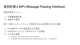 並列計算とMPI (Message Passing Interface)
並列計算のメリット
1. 大規模数値計算
2. 高速化も期待
MPI : 並列コンピューティング利用するための標準化された規格
1. CPU間のデータの送受信などを規定
2. FreeFem++ にいくつかのコマンドを実装
3. よく使う変数：
a. mpisize : The total number of processes,
b. mpirank : the id-number of my current process in (0,..., mpisize-1)
 