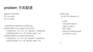 problem での記述
fespace Vh(Th,Pk);
Vh u,uu,uold;
Vh v,vv,vold;
// Definition of weak-form of RD eqs.
problem RD1 (u,uu,solver=CG,init=0)
= int2d(Th)(u * uu + dt * du * (grad(u)' * grad(uu)))
- int2d(Th)(uold * uu + dt * f(uold, vold) * uu);
problem RD2 (v,vv,solver=CG,init=0)
= int2d(Th)(v * vv + dt * dv * (grad(v)' * grad(vv)))
- int2d(Th)(vold * vv + dt * g(uold, vold) * vv);
// Main loop
for (it=1;it<=itmax;it++)
{
t=dt*it;
real cpu0=clock();
uold=u; vold=v;
RD1; RD2;
real cpu1=clock()-cpu0;
cpuTotal += cpu1;
…
}
 