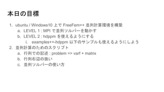 本日の目標
1. ubuntu / Windows10 上で FreeFem++ 並列計算環境を構築
a. LEVEL 1 : MPI で並列ソルバーを動かす
b. LEVEL 2 : hdppm を使えるようにする
i. examples++-hdppm 以下のサンプルも使えるようにしよう
2. 並列計算のためのスクリプト
a. 行列での記述 : problem => varf + matrix
b. 行列右辺の扱い
c. 並列ソルバーの使い方
 