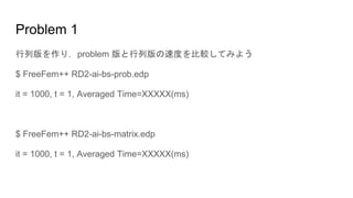 Problem 1
行列版を作り，problem 版と行列版の速度を比較してみよう
$ FreeFem++ RD2-ai-bs-prob.edp
it = 1000, t = 1, Averaged Time=XXXXX(ms)
$ FreeFem++ RD2-ai-bs-matrix.edp
it = 1000, t = 1, Averaged Time=XXXXX(ms)
 