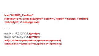 load "MUMPS_FreeFem"
real ttgv=1e10; string ssparams="nprow=1, npcol="+mpisize; // MUMPS
verbosity=0; // message level
．．．
matrix a1=RD1(Vh,Vh,tgv=ttgv);
matrix a2=RD2(Vh,Vh,tgv=ttgv);
set(a1,solver=sparsesolver,sparams=ssparams);
set(a2,solver=sparsesolver,sparams=ssparams);
 
