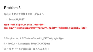 Problem 3
Solver を変えて速度を計測してみよう
1. SuperLU_DIST
load "real_SuperLU_DIST_FreeFem"
real ttgv=-1;string ssparams="nprow=1, npcol="+mpisize; // SuperLU_DIST
$ ff-mpirun -np 4 RD2-ai-bs-SuperLU_DIST.edp -glut ffglut
it = 1000, t = 1, Averaged Time=XXXXX(ms)
※ ”-np 4” => 4 processes : 変えてみよう！
 