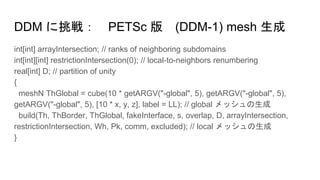 DDM に挑戦： PETSc 版 (DDM-1) mesh 生成
int[int] arrayIntersection; // ranks of neighboring subdomains
int[int][int] restrictionIntersection(0); // local-to-neighbors renumbering
real[int] D; // partition of unity
{
meshN ThGlobal = cube(10 * getARGV("-global", 5), getARGV("-global", 5),
getARGV("-global", 5), [10 * x, y, z], label = LL); // global メッシュの生成
build(Th, ThBorder, ThGlobal, fakeInterface, s, overlap, D, arrayIntersection,
restrictionIntersection, Wh, Pk, comm, excluded); // local メッシュの生成
}
 
