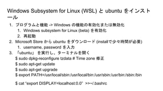 Windows Subsystem for Linux (WSL) と ubuntu をインスト
ール
1. プログラムと機能 -> Windows の機能の有効化または無効化
1. Windows subsystem for Linux (beta) を有効化
2. 再起動
2. Microsoft Store から ubuntu をダウンロード (installで少々時間が必要)
1. username, password を入力
3. 「ubuntu」 を実行し、ターミナルを開く
$ sudo dpkg-reconfigure tzdata # Time zone 修正
$ sudo apt-get update
$ sudo apt-get upgrade
$ export PATH=/usr/local/sbin:/usr/local/bin:/usr/sbin:/usr/bin:/sbin:/bin
$ cat “export DISPLAY=localhost:0.0” >>~/.bashrc
 