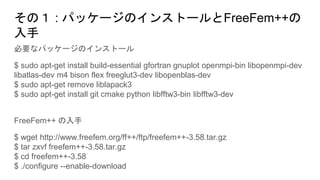 その１ : パッケージのインストールとFreeFem++の
入手
必要なパッケージのインストール
$ sudo apt-get install build-essential gfortran gnuplot openmpi-bin libopenmpi-dev
libatlas-dev m4 bison flex freeglut3-dev libopenblas-dev
$ sudo apt-get remove liblapack3
$ sudo apt-get install git cmake python libfftw3-bin libfftw3-dev
FreeFem++ の入手
$ wget http://www.freefem.org/ff++/ftp/freefem++-3.58.tar.gz
$ tar zxvf freefem++-3.58.tar.gz
$ cd freefem++-3.58
$ ./configure --enable-download
 