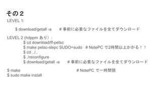 その２
LEVEL 1:
$ download/getall -a # 事前に必要なファイルを全てダウンロード
LEVEL 2 (hdppm あり）:
$ cd download/ff-petsc
$ make petsc-slepc SUDO=sudo # NotePC で2時間以上かかる！！
$ cd ../..
$ ./reconfigure
$ download/getall -a # 事前に必要なファイルを全てダウンロード
$ make # NotePC で一時間弱
$ sudo make install
 