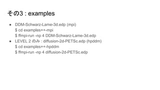その3 : examples
● DDM-Schwarz-Lame-3d.edp (mpi)
$ cd examples++-mpi
$ ffmpi-run -np 4 DDM-Schwarz-Lame-3d.edp
● LEVEL 2 のみ : diffusion-2d-PETSc.edp (hpddm)
$ cd examples++-hpddm
$ ffmpi-run -np 4 diffusion-2d-PETSc.edp
 