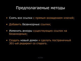 Предполагаемые методы

• Снять все ссылки с прямым вхождением ключей;

• Добавить безанкорные ссылки;

• Изменить анкоры существующих ссылок на
  безанкорные;

• Создать новый домен и сделать постраничный
  301-ый редирект со старого.




                     17/62
 
